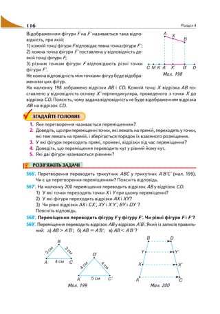 116 Розділ 4
Відображенням фігури F на F' називається така відпо
відність, при якій:
1) кожній точці фігури F відповідає певна точка фігури F';
2) кожна точка фігури F' поставлена у відповідність де
якій точці фігури F;
3) різним точкам фігури F відповідають різні точки
фігури F'.
Не кожна відповідність між точками фігур буде відобра
женням цих фігур.
На малюнку 198 зображено відрізки АВ і СD. Кожній точці Х відрізка АВ по
ставлено у відповідність основу Х' перпендикуляра, проведеного з точки Х до
відрізка СD. Поясніть, чому задана відповідність не буде відображенням відрізка
АВ на відрізок СD.
ЗГАДАЙТЕ ГОЛОВНЕ
1. Яке перетворення називається переміщенням?
2. Доведіть, що при переміщенні точки, які лежать на прямій, переходять у точки,
які теж лежать на прямій, і зберігається порядок їх взаємного розміщення.
3. У які фігури переходять прямі, промені, відрізки під час переміщення?
4. Доведіть, що переміщення переводить кут у рівний йому кут.
5. Які дві фігури називаються рівними?
РОЗВ’ЯЖІТЬ ЗАДАЧІ
566'. Перетворення переводить трикутник АВС у трикутник А'В'С' (мал. 199).
Чи є це перетворення переміщенням? Поясніть відповідь.
567'. На малюнку 200 переміщення переводить відрізок АВ у відрізок СD.
1) У які точки переходять точки Х і Y при цьому переміщенні?
2) У які фігури переходять відрізки АХ і ХY?
3) Чи рівні відрізки АХ і СХ', ХY і Х'Y', ВY і DY' ?
Поясніть відповідь.
568'. Переміщення переводить фігуру F у фігуру F'. Чи рівні фігури F і F'?
569°. Переміщення переводить відрізок АВ у відрізок А'В'. Який із записів правиль
ний: а) АВ > А'В'; б) АВ = А'В'; в) АВ < А'В' ?
Мал. 198
Мал. 199 Мал. 200
 