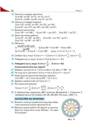 12 Розділ 1
19. Запишіть у порядку зростання:
1) sin 66°, sin 20°, sin 75°, sin 15°, sin 5°;
2) cos 9°, cos 80°, cos 46°, cos 75°, cos 16°.
20. Запишіть у порядку спадання:
1) sin 176°, sin 92°, sin 101°, sin 125°, sin 150°;
2) cos 97°, cos 175°, cos 165°, cos 102°, cos 91°.
21. Визначте знак різниці:
1) sin 145°– sin 169°; 2) cos 178° – cos 153°; 3) tg 163° – tg 121°.
22. Який знак мають добутки:
1) cos 10° · sin 120° · tg 105°; 2) sin 40° · cos 153° · tg 15°;
3) tg 110° · tg 160° · sin 150°?
23. Обчисліть:
1)
°
°°°
180cos
0cos30sin90sin6
; 2) 8 cos 60° + 2 sin 90° – 10 cos 180°;
3) a2 sin 90° – b2 cos 0° – c2 cos 180°, якщо a = 4, b = 3, c = – 5.
24. Знайдіть tg α, якщо: 1) cos α = – 1; 2) sin α = 1; 3) sin α =
3
5
, cos α = –
4
5
.
25. Побудуйте кут α, якщо: 1) cos α = 0,4; 2) cos α = – 0,5.
26. Побудуйте кут ααααα, якщо: 1) sin ααααα =
1
3
; 2) sin ααααα = 0,5.
Скільки розв’язків має задача?
27*. Доведіть, що коли sin α = sin β, то або α = β, або α = 180° – β.
28*. Чи існує кут α, для якого: 1) sin α = cos α; 2) sin α = – сos α?
29*. Користуючись одиничним півколом, доведіть:
1) sin (90° – α) = cos α; 2) cos (90° – α) = sin α.
30*. Доведіть нерівність |sin α| + |cos α| 1.
31*. Які з рівностей можливі:
1) cos α = m +
1
m
; 2) sin α =
2 m n
m+n
; 3) cos α =
m
n
+
n
m
?
32*. У прямокутному трикутнику ABC гіпотенуза AB дорівнює 1. З вершини C
проведено висоту CD. Знайдіть AC, BC, AD, BD і CD, якщо BAC = α.
ЗАСТОСУЙТЕ НА ПРАКТИЦІ
33. Визначте, який кут утворюється внаслідок обер
тання хвилинної стрілки протягом 25 хв.
34*. Маховик дизеля робить 40 обертів за хвилину.
Який кут опише його спиця OA (мал. 11) через
0,5 секунди?
Мал. 11
 