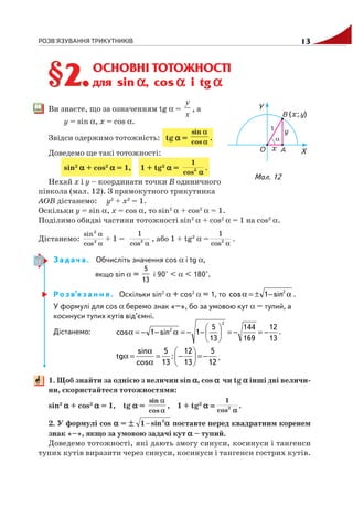 РОЗВ'ЯЗУВАННЯ ТРИКУТНИКІВ 13
ОСНОВНІ ТОТОЖНОСТІ
для sin ααααα, cos ααααα і tg ααααα
Ви знаєте, що за означенням tg α =
x
y
, а
y = sin α, x = cos α.
Звідси одержимо тотожність: tg ααααα = .
Доведемо ще такі тотожності:
sin2
ααααα + cos2
ααααα = 1, 1 + tg2
ααααα = .
Нехай x і y – координати точки B одиничного
півкола (мал. 12). З прямокутного трикутника
AOB дістанемо: y2
+ x2
= 1.
Оскільки y = sin α, x = cos α, то sin2
α + cos2
α = 1.
Поділимо обидві частини тотожності sin2
α + cos2
α = 1 на cos2
α.
Дістанемо:
α
α
2
2
cos
sin
+ 1 =
α2
cos
1
, або 1 + tg2
α =
α2
cos
1
.
З а д а ч а . Обчисліть значення cos α і tg α,
якщо sin α =
5
13
і 90° < α < 180°.
Р о з в’я з а н н я . Оскільки sin2
α + cos2
α = 1, то α−±=α 2
sin1cos .
У формулі для cos α беремо знак «–», бо за умовою кут α – тупий, а
косинуси тупих кутів від’ємні.
Дістанемо:
13
12
169
144
13
5
1sin1cos
2
2
−=−=⎟
⎠
⎞
⎜
⎝
⎛
−−=α−−=α .
12
5
13
12
:
13
5
cos
sin
tg −=⎟
⎠
⎞
⎜
⎝
⎛
−=
α
α
=α .
1. Щоб знайти за однією з величин sin ααααα, cos ααααα чи tg ααααα інші дві величи
ни, скористайтеся тотожностями:
sin2
ααααα + cos2
ααααα = 1, tg ααααα = , 1 + tg2
α =α =α =α =α = .
2. У формулі cos ααααα = поставте перед квадратним коренем
знак «–», якщо за умовою задачі кут ααααα – тупий.
Доведемо тотожності, які дають змогу синуси, косинуси і тангенси
тупих кутів виразити через синуси, косинуси і тангенси гострих кутів.
§2.§2.
Мал. 12
 