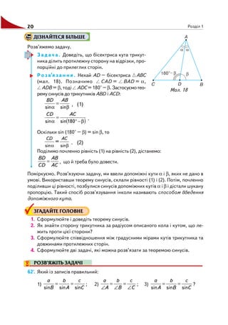 20 Розділ 1
Мал. 18
ДІЗНАЙТЕСЯ БІЛЬШЕ
Розв’яжемо задачу.
З а д а ч а . Доведіть, що бісектриса кута трикут
ника ділить протилежну сторону на відрізки, про
порційні до прилеглих сторін.
Р о з в’я з а н н я . Нехай AD – бісектриса ABC
(мал. 18). Позначимо CAD = BAD = α,
ADB = β, тоді ADC = 180° – β. Застосуємотео
рему синусів до трикутників ABD і ACD:
β
=
α sinsin
ABBD
, (1)
( )β−°
=
α 180sinsin
ACCD
.
Оскільки sin (180° – β) = sin β, то
α βsin sin
=
CD AC
. (2)
Поділимо почленно рівність (1) на рівність (2), дістанемо:
AC
AB
CD
BD
= , що й треба було довести.
Поміркуємо. Розв’язуючи задачу, ми ввели допоміжні кути α і β, яких не дано в
умові. Використавши теорему синусів, склали рівності (1) і (2). Потім, почленно
поділивши ці рівності, позбулися синусів допоміжних кутів α і β і дістали шукану
пропорцію. Такий спосіб розв’язування інколи називають способом введення
допоміжного кута.
ЗГАДАЙТЕ ГОЛОВНЕ
1. Сформулюйте і доведіть теорему синусів.
2. Як знайти сторону трикутника за радіусом описаного кола і кутом, що ле
жить проти цієї сторони?
3. Сформулюйте співвідношення між градусними мірами кутів трикутника та
довжинами протилежних сторін.
4. Сформулюйте дві задачі, які можна розв’язати за теоремою синусів.
РОЗВ’ЯЖІТЬ ЗАДАЧІ
62'. Який із записів правильний:
1)
C
c
A
b
B
a
sinsinsin
== ; 2)
C
c
B
b
A
a
∠
=
∠
=
∠
; 3)
C
c
B
b
A
a
sinsinsin
== ?
 
