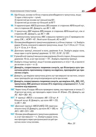 РОЗВ'ЯЗУВАННЯ ТРИКУТНИКІВ 23
89. Що більше, основа чи бічна сторона рівнобедреного трикутника, якщо:
1) один з його кутів – тупий;
2) прилеглий до основи кут менший від 60°;
3) прилеглий до основи кут більший за 60°?
90. У паралелограмі ABCD діагональ BD утворює зі стороною AB більший кут,
ніж зі стороною BC. Доведіть, що BC > AB.
91. У трикутнику ABC медіана BM утворює зі стороною AB більший кут, ніж зі
стороною BC. Доведіть, що BC > AB.
92. У прямокутному трикутнику ABC з вершини прямого кута C проведено ме
діану CM. ACM > 45°. Який катет більший: AC чи BC?
93. Основа рівнобедреного трикутника дорівнює a, а бічна сторона – b. Знайдіть
радіус R кола, описаного навколо трикутника, якщо: 1) a = 24 см, b = 13 см;
2) a = 12 см, b = 10 см.
94. Діагональ трапеції, вписаної в коло, дорівнює 4 см. Знайдіть радіус кола,
якщо один з кутів трапеції дорівнює: 1) 135°; 2) 30°; 3) 120°.
95*. У рівнобічній трапеції менша основа дорівнює бічній стороні, більша основа
дорівнює 10 см, а кут при основі – 70°. Знайдіть периметр трапеції.
96*. Знайдіть площу трапеції, якщо її основи дорівнюють a і b (a > b), а прилеглі
до основи a кути – α і β.
97*. Доведіть, скориставшись теоремою синусів, що бісектриса кута три
кутника ділить протилежну сторону на відрізки, пропорційні до при
леглих сторін.
98*. Доведіть, що медіана трикутника ділить кут при вершині на частини, синуси
яких пропорційні до синусів відповідних кутів при основі.
99*. Доведіть, скориставшись теоремою синусів, що медіани AA1, BB1 і CC1
трикутника ABC діляться точкою O їх перетину у відношенні 2 : 1, по
чинаючи від вершини.
100*. Через точку K хорди AB кола проведено пряму, яка перетинає в точках C і
D дотичні до кола, що проходять через точки A і B (мал. 25). Доведіть, що
AC · KD = BD · KC.
101*. У трапеції ABCD з основами AB і CD кут A
більший за кут B. Доведіть, що коли AB > CD,
то BC > AD.
102*. Діагоналі трапеції ABCD (AB || CD) перетина
ються в точці O. Доведіть, що коли AC > BD, то
AO > BO і CO > DO.
103*. Основа рівнобедреного трикутника дорівнює
a, а кут при вершині – α. Знайдіть радіус кола,
яке проходить через центр вписаного в цей три
кутник кола і кінці основи.
Мал. 25
 