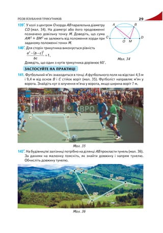 РОЗВ'ЯЗУВАННЯ ТРИКУТНИКІВ 29
Мал. 35
Мал. 36
139*. У колі з центром O хорда AB паралельна діаметру
CD (мал. 34). На діаметрі або його продовженні
позначено довільну точку M. Доведіть, що сума
AM 2 + BM 2 не залежить від положення хорди при
заданому положенні точки M.
140*. Для сторін трикутника виконується рівність
( ) 1
22
=
−−
bc
cba
.
Доведіть, що один з кутів трикутника дорівнює 60°.
ЗАСТОСУЙТЕ НА ПРАКТИЦІ
141. Футбольний м’яч знаходиться в точці A футбольного поля на відстані 4,5 м
і 9,4 м від основ B і C стійок воріт (мал. 35). Футболіст направляє м’яч у
ворота. Знайдіть кут α влучення м’яча у ворота, якщо ширина воріт 7 м.
Мал. 34
142*. На будівництві залізниці потрібно на ділянці AB прокласти тунель (мал. 36).
За даними на малюнку поясніть, як знайти довжину і напрям тунелю.
Обчисліть довжину тунелю.
 