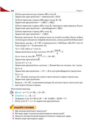 34 Розділ 1
2) Коло дотикається до сторони АВ у точці D.
Задача має один розв’язок – прямокутний АСD.
3) Коло перетинає сторону АВ у двох точках В1
і В2
.
Задача має два розв’язки – АВ1
С і АВ2
С.
4) Коло перетинає сторону АВ у точці В3
і проходить через вершину А кута.
Задача має один розв’язок – рівнобедрений АВ3
С.
5) Коло перетинає сторону АВ у точці В4
.
Задача має один розв’язок – АВ4
С.
Виникає запитання: Чи не можна лише на основі числових даних задачі,
не виконуючи вказаних побудов, визначити, скільки розв’язків вона має?
Помічаємо, що при А < 90° із прямокутного АСD (мал. 40) СD = b sin A.
Тоді випадки 1) – 5) запишемо так:
1) а < СD, тобто а < b sin A.
Задача розв’язку не має, оскільки 1
sin
sin >=∠
a
Ab
B .
2) а = b sin A. 1
sin
sin ==∠
a
Ab
B і В = 90°.
Задача має один розв’язок.
3) b sin A < a < b.
Задача має два розв’язки, оскільки В може бути як гострим, так і тупим.
4) а = b.
Задача має один розв’язок. А = В як кути рівнобедреного трикутника.
5) а > b.
В – гострий, оскільки він лежить проти меншої сторони трикутника.
Задача має один розв’язок.
Якщо ж А > 90°, то матимемо випадок 5), оскільки проти тупого кута зав
жди лежить більша сторона.
Розглянемо приклад.
Дано: а = 71, b = 96, А = 26°.
Знайти: с, В, С.
Знайдемо: b sin A = 96 sin 26° 96 · 0,4384 42,09 < 71.
Отже, b sin A < a < b і задача має два розв’язки.
ЗГАДАЙТЕ ГОЛОВНЕ
1. Що означає розв’язати трикутник?
2. Які види задач стосуються розв’язування трикутників?
3. Запишіть алгоритми розв’язування кожного з видів цих задач.
4. Назвіть види прикладних задач.
 