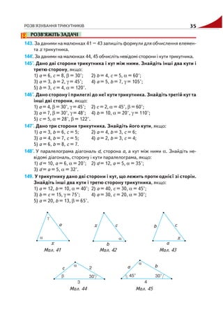 РОЗВ'ЯЗУВАННЯ ТРИКУТНИКІВ 35
РОЗВ’ЯЖІТЬ ЗАДАЧІ
143. За даними на малюнках 41 – 43 запишіть формули для обчислення елемен
та х трикутника.
144'. За даними на малюнках 44, 45 обчисліть невідомі сторони і кути трикутника.
145°. Дано дві сторони трикутника і кут між ними. Знайдіть інші два кути і
третю сторону, якщо:
1) а = 6, с = 8, β = 30°; 2) b = 4, с = 5, α = 60°;
3) а = 3, b = 2, γ = 45°; 4) а = 5, b = 7, γ = 105°;
5) b = 3, с = 4, α = 120°.
146°. Дано сторону і прилеглі до неї кути трикутника. Знайдіть третій кут та
інші дві сторони, якщо:
1) а = 4, β = 30°, γ = 45°; 2) с = 2, α = 45°, β = 60°;
3) а = 7, β = 30°, γ = 48°; 4) b = 10, α = 20°, γ = 110°;
5) c = 5, α = 28°, β = 122°.
147°. Дано три сторони трикутника. Знайдіть його кути, якщо:
1) а = 3, b = 6, с = 5; 2) а = 4, b = 3, с = 6;
3) а = 4, b = 7, с = 5; 4) а = 2, b = 3, с = 4;
5) а = 6, b = 8, с = 7.
148°. У паралелограма діагональ d, сторона а, а кут між ними α. Знайдіть не
відомі діагональ, сторону і кути паралелограма, якщо:
1) d = 10, а = 6, α = 20°; 2) d = 12, а = 5, α = 35°;
3) d = а = 5, α = 32°.
149. У трикутнику дано дві сторони і кут, що лежить проти однієї зі сторін.
Знайдіть інші два кути і третю сторону трикутника, якщо:
1) а = 12, b = 10, α = 40°; 2) а = 40, с = 30, α = 45°;
3) b = с = 15, γ = 75°; 4) а = 30, с = 20, α = 30°;
5) а = 20, b = 13, β = 65°.
Мал. 41 Мал. 42 Мал. 43
Мал. 44 Мал. 45
 