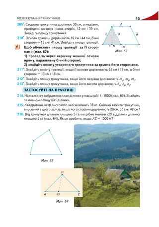 РОЗВ'ЯЗУВАННЯ ТРИКУТНИКІВ 45
209*. Сторона трикутника дорівнює 30 см, а медіани,
проведені до двох інших сторін, 12 см і 39 см.
Знайдіть площу трикутника.
210*. Основи трапеції дорівнюють 16 см і 44 см, бічні
сторони – 15 см і 41 см. Знайдіть площу трапеції.
Щоб обчислити площу трапеції за її сторо
нами (мал. 62):
1) проведіть через вершину меншої основи
пряму, паралельну бічній стороні;
2) знайдіть висоту утвореного трикутника за трьома його сторонами.
211*. Знайдіть висоту трапеції, якщо її основи дорівнюють 25 см і 11 см, а бічні
сторони – 13 см і 15 см.
212*. Знайдіть площу трикутника, якщо його медіани дорівнюють ma, mb, mc.
213*. Знайдіть площу трикутника, якщо його висоти дорівнюють ha, hb, hc.
ЗАСТОСУЙТЕ НА ПРАКТИЦІ
214. На малюнку зображено план ділянки у масштабі 1 : 1000 (мал. 63). Знайдіть
за планом площу цієї ділянки.
215. Квадратний метр листового заліза важить 38 кг. Скільки важить трикутник,
вирізаний з цього заліза, якщо його сторони дорівнюють 29 см, 35 см і 48 см?
216. Від трикутної ділянки площею 5 га потрібно межею ВD відділити ділянку
площею 2 га (мал. 64). Як це зробити, якщо АС = 1000 м?
Мал. 62
Мал. 63
Мал. 64
 