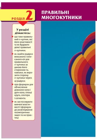 48 Розділ 2
У розділі
дізнаєтесь:
що таке правиль
ний n кутник, які
його властивості
та як будувати
деякі правильні
n кутники;
як знайти радіуси
вписаного і опи
саного кіл для
правильного
n кутника за
даною його
стороною та,
навпаки, як вира
зити сторону
n кутника через
ці радіуси;
про формули для
обчислення
довжини кола і
дуги кола, площі
круга, сектора
і сегмента;
як застосовувати
вивчені власти
вості і формули
до розв’язування
геометричних
задач та на прак
тиці
РОЗДІЛ2 ПРАВИЛЬНІ
МНОГОКУТНИКИ
 