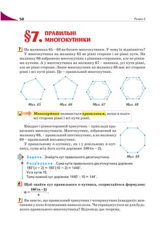 50 Розділ 2
ПРАВИЛЬНІ
МНОГОКУТНИКИ
На малюнках 65 – 68 ви бачите многокутники. У чому їх відмінність?
У многокутника на малюнку 65 не рівні сторони і не рівні кути. На
малюнку 66 зображено многокутник з рівними сторонами, але не рівни
ми кутами. А у многокутника на малюнку 67 – навпаки, усі кути рівні,
але не рівні сторони. Лише многокутник на малюнку 68 має всі сторони
рівні і всі кути рівні. Це – правильний многокутник.
Мал. 65 Мал. 66 Мал. 67 Мал. 68
Многокутник називається правильним, якщо в нього
всі сторони рівні і всі кути рівні.
Квадрат і рівносторонній трикутник – приклади пра
вильних многокутників. Многокутник, зображений на
малюнку 68, – правильний шестикутник, а на малюнку
69 – правильний восьмикутник.
У правильному n кутнику, як і у довільному n кут
нику, сума всіх його кутів дорівнює 180°(n – 2).
З а д а ч а . Знайдіть кут правильного десятикутника.
Р о з в’я з а н н я . Сума кутів правильного десятикутника дорівнює
180°(n – 2) = 180°(10 – 2) = 1440°.
Усіх кутів 10.
Тому кожний кут дорівнює 1440° : 10 = 144°.
Щоб знайти кут правильного n кутника, скористайтеся формулою:
ααααα =
180°( 2)n
n
−
.
Ви знаєте, що правильний трикутник і чотирикутник (квадрат) є впи
саними у коло й описаними навколо кола. Чи справджується це для будь
якого правильного многокутника? Відповідь дає теорема.
§7.§7.
?
Мал. 69
?
 