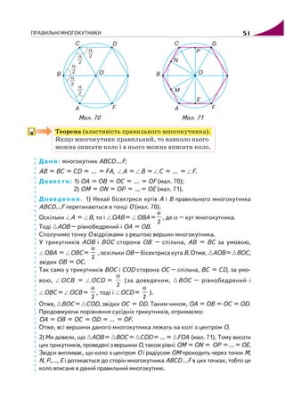 ПРАВИЛЬНІ МНОГОКУТНИКИ 51
Мал. 70 Мал. 71
Теорема (властивість правильного многокутника).
Якщо многокутник правильний, то навколо нього
можна описати коло і в нього можна вписати коло.
Дано: многокутник АВСD…F;
АВ = ВС = СD = … = FA, A = B = C = … = F.
Довести: 1) OA = OB = OC = … = OF (мал. 70);
2) OM = ON = OP = …= OE (мал. 71).
Доведення. 1) Нехай бісектриси кутів А і В правильного многокутника
АВСD…F перетинаються в точці О (мал. 70).
Оскільки А = В, то і ОАВ = ОВА =
α
2
, де α – кут многокутника.
Тоді АОВ – рівнобедрений і ОА = ОВ.
Сполучимо точку О відрізками з рештою вершин многокутника.
У трикутників АОВ і ВОС сторона ОВ – спільна, АВ = ВС за умовою,
ОВА = ОВС =
α
2
, оскільки ОВ – бісектриса кута В. Отже, АОВ = ВОС,
звідки ОВ = ОС.
Так само у трикутників ВОС і СОD сторона ОС – спільна, ВС = СD, за умо
вою, ОСВ = ОСD =
α
2
(за доведеним, ВОС – рівнобедрений і
ОВС = ОСВ =
α
2
, тоді і ОСD =
α
2
).
Отже, ВОС = СОD, звідки OC = OD. Таким чином, ОА = ОВ = ОС = ОD.
Продовжуючи порівняння сусідніх трикутників, отримаємо:
ОА = ОВ = ОС = ОD = … = OF.
Отже, всі вершини даного многокутника лежать на колі з центром О.
2) Ми довели, що АОВ = ВОС = СОD = … = FOA (мал. 71). Тому висоти
цихтрикутників,проведенізвершиниО,такожрівні:ОM = ON = OP = …= OE.
Звідси випливає, що коло з центром О і радіусом ОМ проходить через точки M,
N, P,…, E і дотикається до сторін многокутника АВСD…F в цих точках, тобто це
коло вписане в даний правильний многокутник.
 
