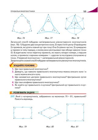 ПРАВИЛЬНІ МНОГОКУТНИКИ 53
Загальний спосіб побудови напівправильних рівносторонніх многокутників
(мал. 78): 1) будуємо два концентричних кола; 2) через їхній центр О проводимо
2n променів, які ділять повний кут при точці О на 2n рівних частин; 3) нумеруємо
ці промені в тому порядку, в якому вони розташовані при обході навколо точки
О; 4) відмічаємо точки перетину променів, які мають непарні номери, з першим
колом, а променів з парними номерами – з другим та послідовно сполучаємо ці
точки. Утворений многокутник – напівправильний рівносторонній.
Запропонуйтесхожийспосібпобудовинапівправильнихрівнокутнихмногокутників.
ЗГАДАЙТЕ ГОЛОВНЕ
1. Що таке правильний многокутник?
2. Доведіть, що навколо правильного многокутника можна описати коло і в
нього можна вписати коло.
3. Що називається центром правильного многокутника? Центральним кутом
правильного многокутника?
4. Що таке апофема правильного многокутника?
5. Як знайти кут правильного n кутника? Центральний кут правильного n кут
ника?
РОЗВ’ЯЖІТЬ ЗАДАЧІ
217'. Який з чотирикутників, зображених на малюнках 79 – 81, правильний?
Поясніть відповідь.
Мал. 76 Мал. 77 Мал. 78
Мал. 79 Мал. 80 Мал. 81
 