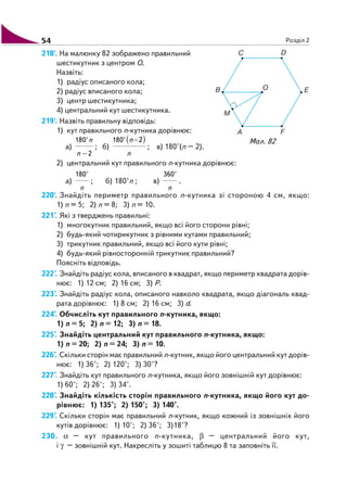 54 Розділ 2
218'. На малюнку 82 зображено правильний
шестикутник з центром O.
Назвіть:
1) радіус описаного кола;
2) радіус вписаного кола;
3) центр шестикутника;
4) центральний кут шестикутника.
219'. Назвіть правильну відповідь:
1) кут правильного n кутника дорівнює:
а)
180°
2
n
n −
; б)
( )180° 2
n
n −
; в) 180°(n – 2).
2) центральний кут правильного n кутника дорівнює:
а)
180°
n
; б) 180°n ; в)
360°
n
.
220'. Знайдіть периметр правильного n кутника зі стороною 4 см, якщо:
1) n = 5; 2) n = 8; 3) n = 10.
221°. Які з тверджень правильні:
1) многокутник правильний, якщо всі його сторони рівні;
2) будь який чотирикутник з рівними кутами правильний;
3) трикутник правильний, якщо всі його кути рівні;
4) будь який рівносторонній трикутник правильний?
Поясніть відповідь.
222°. Знайдіть радіус кола, вписаного в квадрат, якщо периметр квадрата дорів
нює: 1) 12 см; 2) 16 см; 3) Р.
223°. Знайдіть радіус кола, описаного навколо квадрата, якщо діагональ квад
рата дорівнює: 1) 8 см; 2) 16 см; 3) d.
224°. Обчисліть кут правильного n кутника, якщо:
1) n = 5; 2) n = 12; 3) n = 18.
225°. Знайдіть центральний кут правильного n кутника, якщо:
1) n = 20; 2) n = 24; 3) n = 10.
226°. Скільки сторін має правильний n кутник, якщо його центральний кут дорів
нює: 1) 36°; 2) 120°; 3) 30°?
227°. Знайдіть кут правильного n кутника, якщо його зовнішній кут дорівнює:
1) 60°; 2) 26°; 3) 34°.
228°. Знайдіть кількість сторін правильного n кутника, якщо його кут до
рівнює: 1) 135°; 2) 150°; 3) 140°.
229°. Скільки сторін має правильний n кутник, якщо кожний із зовнішніх його
кутів дорівнює: 1) 10°; 2) 36°; 3)18°?
230. α – кут правильного n кутника, β – центральний його кут,
і γ – зовнішній кут. Накресліть у зошиті таблицю 8 та заповніть її.
Мал. 82
 