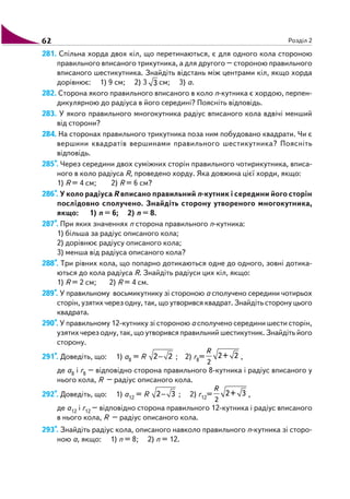62 Розділ 2
281. Спільна хорда двох кіл, що перетинаються, є для одного кола стороною
правильного вписаного трикутника, а для другого – стороною правильного
вписаного шестикутника. Знайдіть відстань між центрами кіл, якщо хорда
дорівнює: 1) 9 см; 2) 3 3 см; 3) а.
282. Сторона якого правильного вписаного в коло n кутника є хордою, перпен
дикулярною до радіуса в його середині? Поясніть відповідь.
283. У якого правильного многокутника радіус вписаного кола вдвічі менший
від сторони?
284. На сторонах правильного трикутника поза ним побудовано квадрати. Чи є
вершини квадратів вершинами правильного шестикутника? Поясніть
відповідь.
285*. Через середини двох суміжних сторін правильного чотирикутника, вписа
ного в коло радіуса R, проведено хорду. Яка довжина цієї хорди, якщо:
1) R = 4 см; 2) R = 6 см?
286*. У коло радіуса R вписано правильний n кутник і середини його сторін
послідовно сполучено. Знайдіть сторону утвореного многокутника,
якщо: 1) n = 6; 2) n = 8.
287*. При яких значеннях n сторона правильного n кутника:
1) більша за радіус описаного кола;
2) дорівнює радіусу описаного кола;
3) менша від радіуса описаного кола?
288*. Три рівних кола, що попарно дотикаються одне до одного, зовні дотика
ються до кола радіуса R. Знайдіть радіуси цих кіл, якщо:
1) R = 2 см; 2) R = 4 см.
289*. У правильному восьмикутнику зі стороною а сполучено середини чотирьох
сторін, узятих через одну, так, що утворився квадрат. Знайдіть сторону цього
квадрата.
290*. У правильному 12 кутнику зі стороною а сполучено середини шести сторін,
узятих через одну, так, що утворився правильний шестикутник. Знайдіть його
сторону.
291*. Доведіть, що: 1) a8 = R 2 2− ; 2) r8=
2
2+ 2
R
,
де a8 і r8 – відповідно сторона правильного 8 кутника і радіус вписаного у
нього кола, R – радіус описаного кола.
292*. Доведіть, що: 1) a12 = R 2 3− ; 2) r12=
2
2+ 3
R
,
де a12 і r12 – відповідно сторона правильного 12 кутника і радіус вписаного
в нього кола, R – радіус описаного кола.
293*. Знайдіть радіус кола, описаного навколо правильного n кутника зі сторо
ною а, якщо: 1) n = 8; 2) n = 12.
 