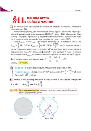 74 Розділ 2
§11.§11.ПЛОЩА КРУГА
ТА ЙОГО ЧАСТИН
Ви вже знаєте, що кругом називається частина площини, обмежена
колом (мал.122).
Виведемо формулу для обчислення площі круга. Впишемо в круг ра
діуса R правильний многокутник ABCD…F (мал. 123) і обчислимо його
площу. Радіуси, проведені у вершини многокутника, розбивають його
на n трикутників, кожний з яких дорівнює трикутнику AOF.
Тому SABCD…F
= n · S AOF
. Проведемо апофему ОK n кутника. Оскільки
S AOF
=
1
2
AF · OK, то SABCD…F
=
1
2
(nAF · OK)=
2
P OK⋅
, де Р – периметр n кут
ника. При досить великому n периметр Р як завгодно мало відрізняється
від довжини кола C = 2πR, апофема ОK – від радіуса R кола, а площа
многокутника SABCD…F
як завгодно мало відрізняється від площі S круга.
Тоді площа круга дорівнюватиме: S =
CR
2
=
π ⋅R R2
2
= πR2
.
Отже, S = πππππR2
.
З а д а ч а . Знайдіть радіус круга, площа якого дорівнює 25π см.
Р о з в’я з а н н я . З формули S = πR 2
дістанемо: R 2
=
S
π
=
25π
π
= 25 (см).
Звідки R = 25 = 5 (см).
Радіус R або діаметр D круга, площа якого S, знаходьте з формули
S = πππππR2
: R =
S
π
або D = 2
S
π
.
Круговим сектором називається частина круга, обмежена
двома радіусами і дугою.
Мал. 123Мал. 122
 
