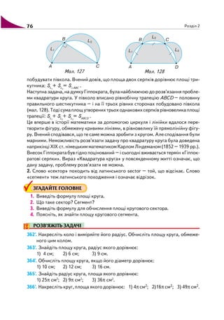 76 Розділ 2
побудувати півкола. Вчений довів, що площа двох серпків дорівнює площі три
кутника: SL1
+ SL2
= S ABC
.
Наступна задача, на думку Гіппократа, була найближчою до розв’язання пробле
ми квадратури круга. У півколо вписано рівнобічну трапецію АВСD – половину
правильного шестикутника – і на її трьох рівних сторонах побудовано півкола
(мал. 128). Тоді сума площ утворених трьох однакових серпків рівновелика площі
трапеції: SL1
+ SL2
+ SL3
= SABCD
.
Це вперше в історії математики за допомогою циркуля і лінійки вдалося пере
творити фігуру, обмежену кривими лініями, в рівновелику їй прямолінійну фігу
ру. Вчений сподівався, що те саме можна зробити з кругом. Але сподівання були
марними. Неможливість розв’язати задачу про квадратуру круга була доведена
наприкінці XIX ст. німецьким математиком Карлом Ліндеманом (1852 – 1939 рр.).
Внесок Гіппократа був гідно поцінований – і сьогодні вживається термін «Гіппок
ратові серпки». Вираз «Квадратура круга» у повсякденному житті означає, що
дану задачу, проблему розв’язати не можна.
2. Слово «сектор» походить від латинського sector – той, що відсікає. Слово
«сегмент» теж латинського походження і означає відрізок.
ЗГАДАЙТЕ ГОЛОВНЕ
1. Виведіть формулу площі круга.
2. Що таке сектор? Сегмент?
3. Виведіть формулу для обчислення площі кругового сектора.
4. Поясніть, як знайти площу кругового сегмента.
РОЗВ’ЯЖІТЬ ЗАДАЧІ
362'. Накресліть коло і виміряйте його радіус. Обчисліть площу круга, обмеже
ного цим колом.
363'. Знайдіть площу круга, радіус якого дорівнює:
1) 4 см; 2) 6 см; 3) 9 см.
364'. Обчисліть площу круга, якщо його діаметр дорівнює:
1) 10 см; 2) 12 см; 3) 16 см.
365'. Знайдіть радіус круга, площа якого дорівнює:
1) 25π см2
; 2) 9π см2
; 3) 36π см2
.
366'. Накресліть круг, площа якого дорівнює: 1) 4π см2; 2)16π см2; 3) 49π см2.
Мал. 127 Мал. 128
 