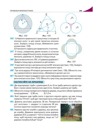 ПРАВИЛЬНІ МНОГОКУТНИКИ 79
396*. 1) Навколо правильного трикутника з площею Q
описано коло і в цей самий трикутник вписано
коло. Знайдіть площу кільця, обмеженого цими
колами (мал. 134).
2) Узагальніть задачу для правильного n кутника.
397*. У кільці, утвореному двома колами зі спільним
центром, хорда більшого кола, яка дотикається до
меншого, дорівнює m. Знайдіть площу кільця.
398*.Дугасегментамістить120°,аїїдовжинадорівнює l.
Знайдіть площу круга, вписаного в цей сегмент.
399*. У круговий сектор з центральним кутом 60° вписано круг (мал. 135). Знайдіть
відношення площі сектора до площі вписаного круга.
400*. Три кола радіуса R попарно дотикаються зовні (мал. 136). Обчисліть пло
щу «криволінійного трикутника», обмеженого дугами цих кіл.
401*. На кожній стороні а квадрата зовні нього побудовано півколо і навколо квад
рата описано коло (мал. 137). Обчисліть суму площ заштрихованих серпків.
ЗАСТОСУЙТЕ НА ПРАКТИЦІ
402. Дві водопровідні труби з діаметрами 6 см і 8 см треба замінити однією тру
бою з такою самою пропускною здатністю. Знайдіть діаметр цієї труби.
403. Обчисліть площу поперечного перерізу дерева, якщо його обхват (довжина
кола) дорівнює: 1) 90 см; 2) 1,5 м.
404. Якої товщини шар треба зняти з круглого мідного дроту, що має площу
перерізу 314 мм2, щоб дріт проходив крізь отвір діаметром 18,5 мм?
405. Діаметр заготовки дорівнює 30 мм. Поперечний переріз після обробки
цієї заготовки – квадрат із стороною 20 мм.
Скільки відсотків становлять відходи металу?
406. Навколо круглої клумби є доріжка, яка прилягає
до клумби. Довжина зовнішнього кола доріжки
дорівнює25м,аширинаїї–0,5м.Скількипотрібно
піску, щоб посипати ним доріжку, якщо на 1 м2
доріжки потрібно 0,8 дм2 піску?
Мал. 135Мал. 134 Мал. 136
Мал. 137
 