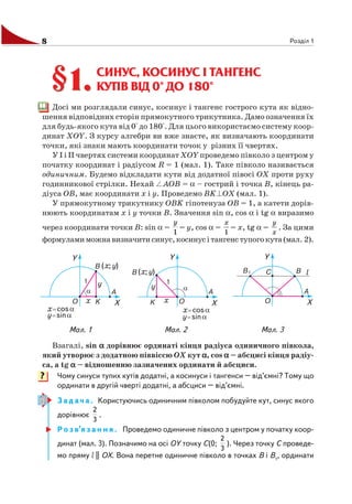 8 Розділ 1
СИНУС, КОСИНУС І ТАНГЕНС
КУТІВ ВІД 0° ДО 180°
Досі ми розглядали синус, косинус і тангенс гострого кута як відно
шення відповідних сторін прямокутного трикутника. Дамо означення їх
для будь якого кута від 0° до 180°. Для цього використаємо систему коор
динат ХОY. З курсу алгебри ви вже знаєте, як визначають координати
точки, які знаки мають координати точок у різних її чвертях.
У I і II чвертях системи координат ХОY проведемо півколо з центром у
початку координат і радіусом R = 1 (мал. 1). Таке півколо називається
одиничним. Будемо відкладати кути від додатної півосі OХ проти руху
годинникової стрілки. Нехай AOB = α – гострий і точка B, кінець ра
діуса OB, має координати x і y. Проведемо BK OX (мал. 1).
У прямокутному трикутнику OBK гіпотенуза OB = 1, а катети дорів
нюють координатам x і y точки B. Значення sin α, cos α і tg α виразимо
через координати точки B: sin α =
1
y
= y, cos α =
1
x
= x, tg α =
x
y
. За цими
формуламиможнавизначитисинус,косинусітангенступогокута(мал. 2).
§1.
Взагалі, sin ααααα дорівнює ординаті кінця радіуса одиничного півкола,
який утворює з додатною піввіссю OХ кут ααααα, cos ααααα – абсцисі кінця радіу
са, а tg ααααα – відношенню зазначених ординати й абсциси.
Чому синуси тупих кутів додатні, а косинуси і тангенси – від’ємні? Тому що
ординати в другій чверті додатні, а абсциси – від’ємні.
З а д а ч а . Користуючись одиничним півколом побудуйте кут, синус якого
дорівнює
3
2
.
Р о з в’я з а н н я . Проведемо одиничне півколо з центром у початку коор
динат (мал. 3). Позначимо на осі OY точку C(0;
3
2
). Через точку C проведе
мо пряму l || OХ. Вона перетне одиничне півколо в точках B і B1
, ординати
§1.
Мал. 2Мал. 1 Мал. 3
?
 