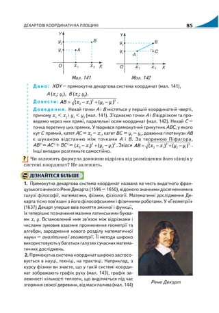 ДЕКАРТОВІ КООРДИНАТИ НА ПЛОЩИНІ 85
Мал. 141 Мал. 142
Дано: ХОY – прямокутна декартова система координат (мал. 141),
A (х1
; y1
), В (х2
; y2
).
Довести: 2
12
2
12 )()( yyххАВ −+−= .
Доведення. Нехай точки А і В містяться у першій координатній чверті,
причому х1
< х2
і y1
< y2
(мал. 141). З’єднаємо точки А і В відрізком та про
ведемо через них прямі, паралельні осям координат (мал. 142). Нехай C –
точка перетину цих прямих. Утворився прямокутний трикутник АВС, у якого
кут С прямий, катет АС = х2
– х1
, катет ВС = y2
– y1
, довжина гіпотенузи АВ
є шуканою відстанню між точками А і В. За теоремою Піфагора,
АВ 2
= АС2
+ ВС2
= 2
12
2
12 )()( yyхх −+− . Звідси 2
12
2
12 )()( yyххАВ −+−= .
Інші випадки розгляньте самостійно.
Чи залежить формула довжини відрізка від розміщення його кінців у
системі координат? Не залежить.
ДІЗНАЙТЕСЯ БІЛЬШЕ
1. Прямокутна декартова система координат названа на честь видатного фран
цузького вченого Рене Декарта (1596 – 1650), відомого значними досягненнями в
галузі філософії, математики, фізики, фізіології. Математичні дослідження Де
карта тісно пов’язані з його філософськими і фізичними роботами. У «Геометрії»
(1637) Декарт уперше ввів поняття змінної і функції,
їх теперішнє позначення малими латинськими буква
ми х, y. Встановлений ним зв’язок між відрізками і
числами зумовив взаємне проникнення геометрії та
алгебри, зародження нового розділу математичної
науки – аналітичної геометрії. Її методи широко
використовують у багатьох галузях сучасних матема
тичних досліджень.
2. Прямокутна система координат широко застосо
вується в науці, техніці, на практиці. Наприклад, з
курсу фізики ви знаєте, що у такій системі коорди
нат зображають графік руху (мал. 143), графік за
лежності кількості теплоти, що виділяється під час
згоряння свіжої деревини, від маси палива (мал. 144)
?
Рене Декарт
 