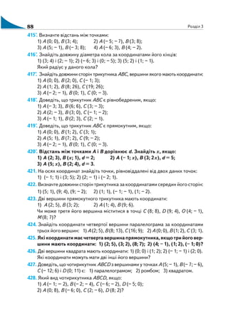 88 Розділ 3
415°. Визначте відстань між точками:
1) А (0; 0), В (3; 4); 2) А (– 5; – 7), В (3; 8);
3) А (5; – 1), В (– 3; 8); 4) А (– 6; 3), В (4; – 2).
416°. Знайдіть довжину діаметра кола за координатами його кінців:
1) (3; 4) і (2; – 1); 2) (– 6; 3) і (0; – 5); 3) (5; 2) і (1; – 1).
Який радіус у даного кола?
417°. Знайдіть довжини сторін трикутника АВС, вершини якого мають координати:
1) А (0; 0), В (2; 0), С (– 1; 3);
2) А (1; 2), В (8; 26), С (19; 26);
3) А (– 2; – 1), В (0; 1), С (0; – 3).
418°. Доведіть, що трикутник АВС є рівнобедреним, якщо:
1) А (– 3; 3), В (6; 6), С (3; – 3);
2) А (2; – 3), В (3; 0), С (– 1; – 2);
3) А (– 1; 1), В (2; 3), С (2; – 1).
419°. Доведіть, що трикутник АВС є прямокутним, якщо:
1) А (0; 0), В (1; 2), С (3; 1);
2) А (5; 1), В (7; 2), С (9; – 2);
3) А (– 2; – 1), В (0; 1), С (0; – 3).
420°. Відстань між точками А і В дорівнює d. Знайдіть х, якщо:
1) А (2; 3), В (х; 1), d = 2; 2) А (– 1; х), В (3; 2х), d = 5;
3) А (5; х), В (2; 4), d = 3.
421. На осях координат знайдіть точки, рівновіддалені від двох даних точок:
1) (– 1; 1) і (3; 5); 2) (2; – 1) і (– 2; 1).
422. Визначте довжини сторін трикутника за координатами середин його сторін:
1) (5; 1), (9; 4), (9; – 2); 2) (1; 1), (– 1; – 1), (1; – 2).
423. Дві вершини прямокутного трикутника мають координати:
1) А (2; 5), В (3; 2); 2) А (1; 4), В (9; 6).
Чи може третя його вершина міститися в точці С (8; 8), D (9; 4), О (4; – 1),
М (8; 7)?
424. Знайдіть координати четвертої вершини паралелограма за координатами
трьох його вершин: 1) А (2; 5), В (8; 13), С (16; 9); 2) А (0; 0), В (1; 2), С (3; 1).
425. Якікоординатимаєчетвертавершинапрямокутника,якщотрийоговер
шини мають координати: 1) (2; 5), (3; 2), (8; 7); 2) (4; – 1), (1; 2), (– 1; 0)?
426. Дві вершини квадрата мають координати: 1) (0; 0) і (1; 2); 2) (– 1; – 1) і (2; 0).
Які координати можуть мати дві інші його вершини?
427. Доведіть, що чотирикутник АВСD з вершинами у точках А (5; – 1), В (– 7; – 6),
С (– 12; 6) і D (0; 11) є: 1) паралелограмом; 2) ромбом; 3) квадратом.
428. Який вид чотирикутника АВСD, якщо:
1) А (– 1; – 2), В (– 2; – 4), С (– 6; – 2), D (– 5; 0);
2) А (0; 8), В (– 6; 0), С (2; – 6), D (8; 2)?
 