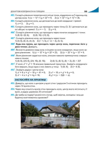ДЕКАРТОВІ КООРДИНАТИ НА ПЛОЩИНІ 99
483. Складіть рівняння геометричного місця точок, віддалених на 5 одиниць від
центра кола: 1) (х – 1)2 + (y + 2)2 = 9; 2) (х + 3)2 + (y + 1)2 = 36.
484. Складіть рівняння кола, що дотикається до осей координат і прямої:
1) х = 2; 2) у = 5.
485. Складіть рівняння кола, що проходить через точку (3; 3) і дотикається до
осі абсцис та прямої: 1) х = – 3; 2) y = 6.
486*. Складіть рівняння кола, що проходить через початок координат і точки:
1) (8; 0) і (0; 6); 2) (0; 16) і (12; 0).
487*. Складіть рівняння кола, що проходить через точки:
1) (4; 0), (0; 2), (4; 2); 2) (– 1; 5), (– 2; – 2), (5; 5).
488*. Будь яка пряма, що проходить через центр кола, перетинає його у
двох точках. Доведіть.
489*. Визначте довжини хорд кола з кінцями на осях координат, якщо коло за
дано рівнянням: 1) (х – 1)2 + (y + 2)2 = 25; 2) (х – 3)2 + (y – 1)2 = 9.
490*. Яким рівнянням задається коло, описане навколо прямокутника з верши
нами в точках:
1) (0; 0), (24; 0), (24; 10), (0; 10); 2) (0; 5), (8; 5), (8; – 2), (0; – 2)?
491*. У коло х2 + y2 = 16 вписано правильний трикутник. Знайдіть координати
його вершин, якщо одна з них лежить у точці: 1) (0; 4); 2) (– 4; 0).
492*. Знайдіть радіус і центр кола:
1) х2
+ 8 х + y2
– 10 y – 41 = 0; 2) х2
– 10 х + y2
+ 6 y = 0;
3) х2
– 4 х + y2
+ 4y = 16; 4) y2
= (х – 2)(6 – х).
ЗАСТОСУЙТЕ НА ПРАКТИЦІ
493. Доведіть, що коло з центром у вузлі сітки і радіусом 5 клітинок проходить
через 12 вузлів сітки.
494. Через яку кількість вузлів сітки проходить коло, центр якого міститься у її
вузлі, а радіус дорівнює 25 клітинкам?
495. Де треба на подвір’ї розмістити ліхтар, щоб хвіртка, колодязь і вхід до
будинку освітлювались однаково?
 