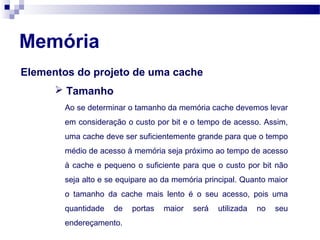 Memória
Elementos do projeto de uma cache
 Tamanho
Ao se determinar o tamanho da memória cache devemos levar
em consideração o custo por bit e o tempo de acesso. Assim,
uma cache deve ser suficientemente grande para que o tempo
médio de acesso à memória seja próximo ao tempo de acesso
à cache e pequeno o suficiente para que o custo por bit não
seja alto e se equipare ao da memória principal. Quanto maior
o tamanho da cache mais lento é o seu acesso, pois uma
quantidade de portas maior será utilizada no seu
endereçamento.
 