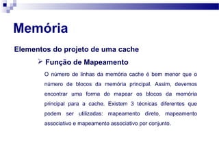 Elementos do projeto de uma cache
Memória
 Função de Mapeamento
O número de linhas da memória cache é bem menor que o
número de blocos da memória principal. Assim, devemos
encontrar uma forma de mapear os blocos da memória
principal para a cache. Existem 3 técnicas diferentes que
podem ser utilizadas: mapeamento direto, mapeamento
associativo e mapeamento associativo por conjunto.
 
