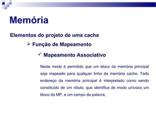 Elementos do projeto de uma cache
 Função de Mapeamento
 Mapeamento Associativo
Neste modo é permitido que um bloco da memória principal
seja mapeado para qualquer linha da memória cache. Todo
endereço da memória principal é interpretado como sendo
constituído de um rótulo, que identifica de modo unívoco um
bloco da MP, e um campo de palavra.
Memória
 