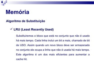 Algoritmo de Substituição
Memória
Substituiremos o bloco que está no conjunto que não é usado
há mais tempo. Cada linha inclui um bit a mais, chamado de bit
de USO. Assim quando um novo bloco deve ser armazenado
no conjunto ele ocupa a linha que não é usada há mais tempo.
Este algoritmo é um dos mais eficientes para aumentar a
cache hit.
 LRU (Least Recently Used)
 