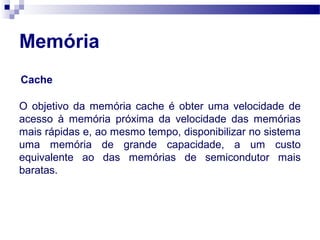 Memória
Cache
O objetivo da memória cache é obter uma velocidade de
acesso à memória próxima da velocidade das memórias
mais rápidas e, ao mesmo tempo, disponibilizar no sistema
uma memória de grande capacidade, a um custo
equivalente ao das memórias de semicondutor mais
baratas.
 