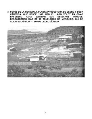 25
3. FOTOS DE LA PENNWALT, PLANTA PRODUCTORA DE CLORO Y SODA
CÁUSTICA, QUE DESDE 1967, USÓ EL LAGO XOLOTLÁN COMO
BASURERO...