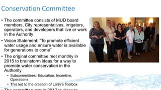Conservation Committee
• The committee consists of MUD board
members, City representatives, irrigators,
operators, and developers that live or work
in the Authority
• Vision Statement: “To promote efficient
water usage and ensure water is available
for generations to come”
• The original committee met monthly in
2015 to brainstorm ideas for a way to
promote water conservation in the
Authority
• Subcommittees: Education, Incentive,
Operations
• This led to the creation of Larry’s Toolbox
 