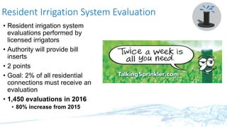 Resident Irrigation System Evaluation
• Resident irrigation system
evaluations performed by
licensed irrigators
• Authority will provide bill
inserts
• 2 points
• Goal: 2% of all residential
connections must receive an
evaluation
• 1,450 evaluations in 2016
• 80% increase from 2015
 