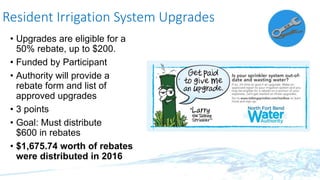 Resident Irrigation System Upgrades
• Upgrades are eligible for a
50% rebate, up to $200.
• Funded by Participant
• Authority will provide a
rebate form and list of
approved upgrades
• 3 points
• Goal: Must distribute
$600 in rebates
• $1,675.74 worth of rebates
were distributed in 2016
 