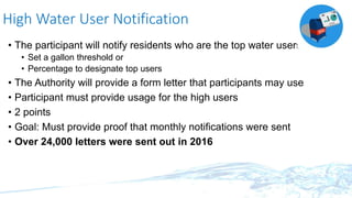 High Water User Notification
• The participant will notify residents who are the top water users
• Set a gallon threshold or
• Percentage to designate top users
• The Authority will provide a form letter that participants may use
• Participant must provide usage for the high users
• 2 points
• Goal: Must provide proof that monthly notifications were sent
• Over 24,000 letters were sent out in 2016
 