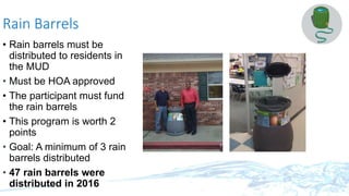 Rain Barrels
• Rain barrels must be
distributed to residents in
the MUD
• Must be HOA approved
• The participant must fund
the rain barrels
• This program is worth 2
points
• Goal: A minimum of 3 rain
barrels distributed
• 47 rain barrels were
distributed in 2016
 
