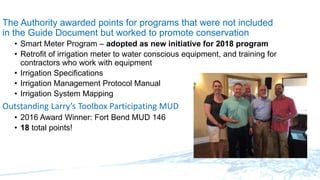 The Authority awarded points for programs that were not included
in the Guide Document but worked to promote conservation
• Smart Meter Program – adopted as new initiative for 2018 program
• Retrofit of irrigation meter to water conscious equipment, and training for
contractors who work with equipment
• Irrigation Specifications
• Irrigation Management Protocol Manual
• Irrigation System Mapping
Outstanding Larry’s Toolbox Participating MUD
• 2016 Award Winner: Fort Bend MUD 146
• 18 total points!
 