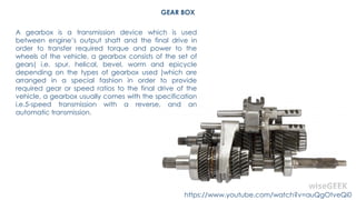 GEAR BOX
A gearbox is a transmission device which is used
between engine’s output shaft and the final drive in
order to transfer required torque and power to the
wheels of the vehicle, a gearbox consists of the set of
gears( i.e. spur, helical, bevel, worm and epicycle
depending on the types of gearbox used )which are
arranged in a special fashion in order to provide
required gear or speed ratios to the final drive of the
vehicle, a gearbox usually comes with the specification
i.e.5-speed transmission with a reverse, and an
automatic transmission.
https://www.youtube.com/watch?v=auQgOtveQi0
 