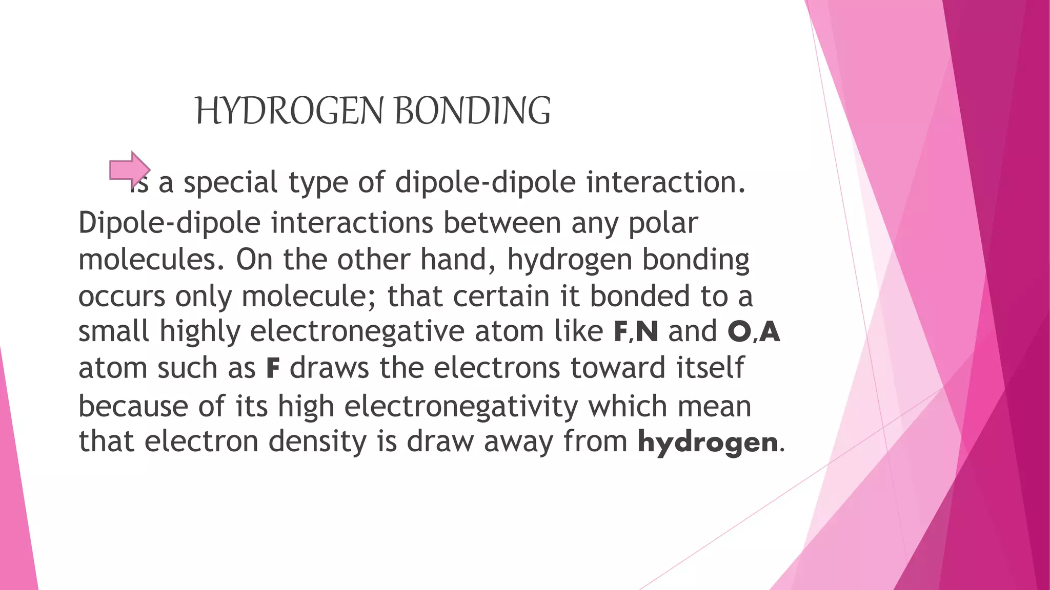 HYDROGEN BONDING
Is a special type of dipole-dipole interaction.
Dipole-dipole interactions between any polar
molecules. On the other hand, hydrogen bonding
occurs only molecule; that certain it bonded to a
small highly electronegative atom like F,N and O,A
atom such as F draws the electrons toward itself
because of its high electronegativity which mean
that electron density is draw away from hydrogen.
