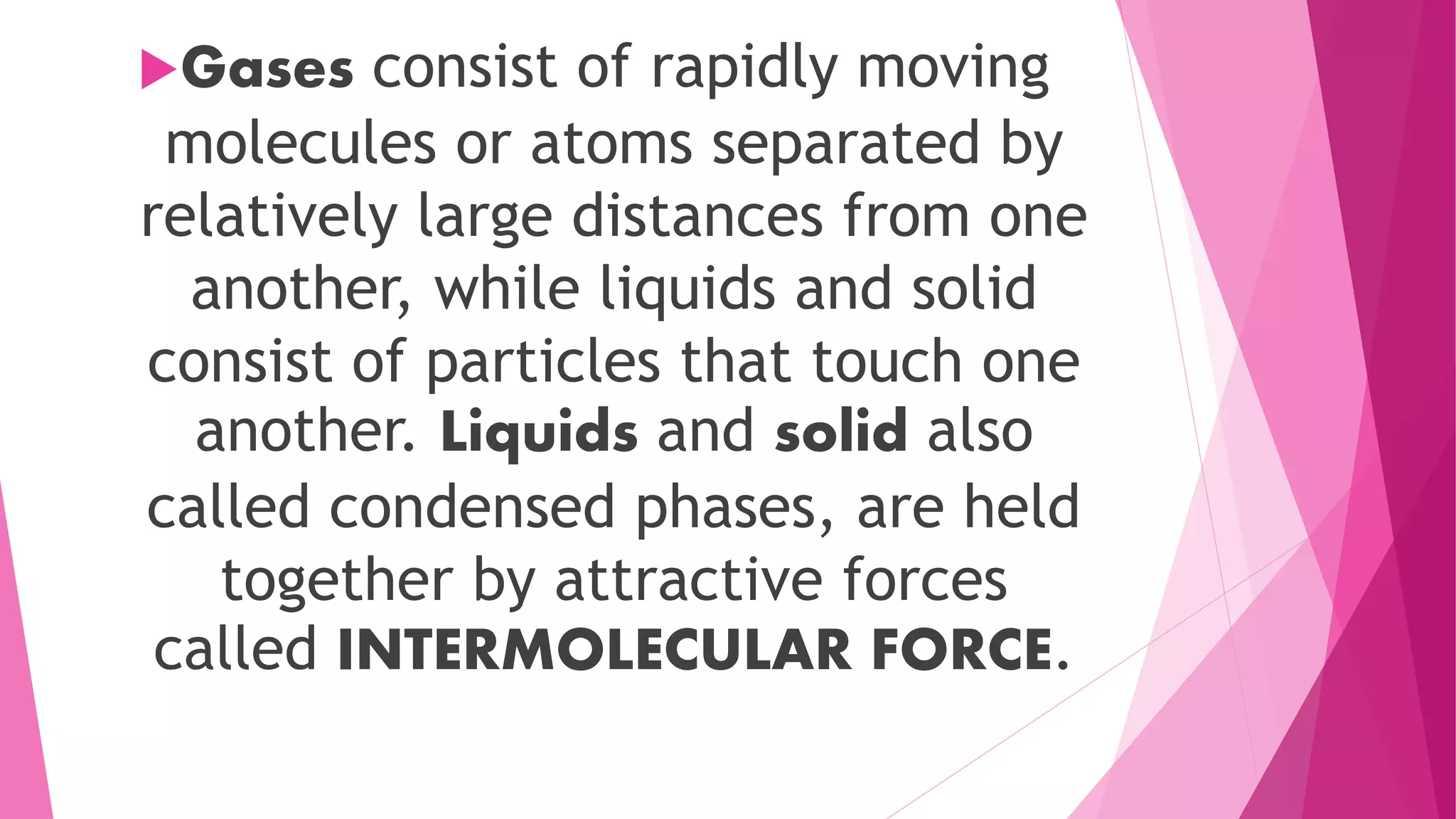 Gases consist of rapidly moving
molecules or atoms separated by
relatively large distances from one
another, while liquids and solid
consist of particles that touch one
another. Liquids and solid also
called condensed phases, are held
together by attractive forces
called INTERMOLECULAR FORCE.