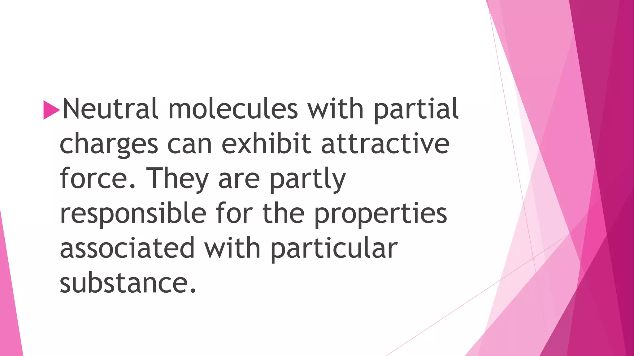 Neutral molecules with partial
charges can exhibit attractive
force. They are partly
responsible for the properties
associated with particular
substance.