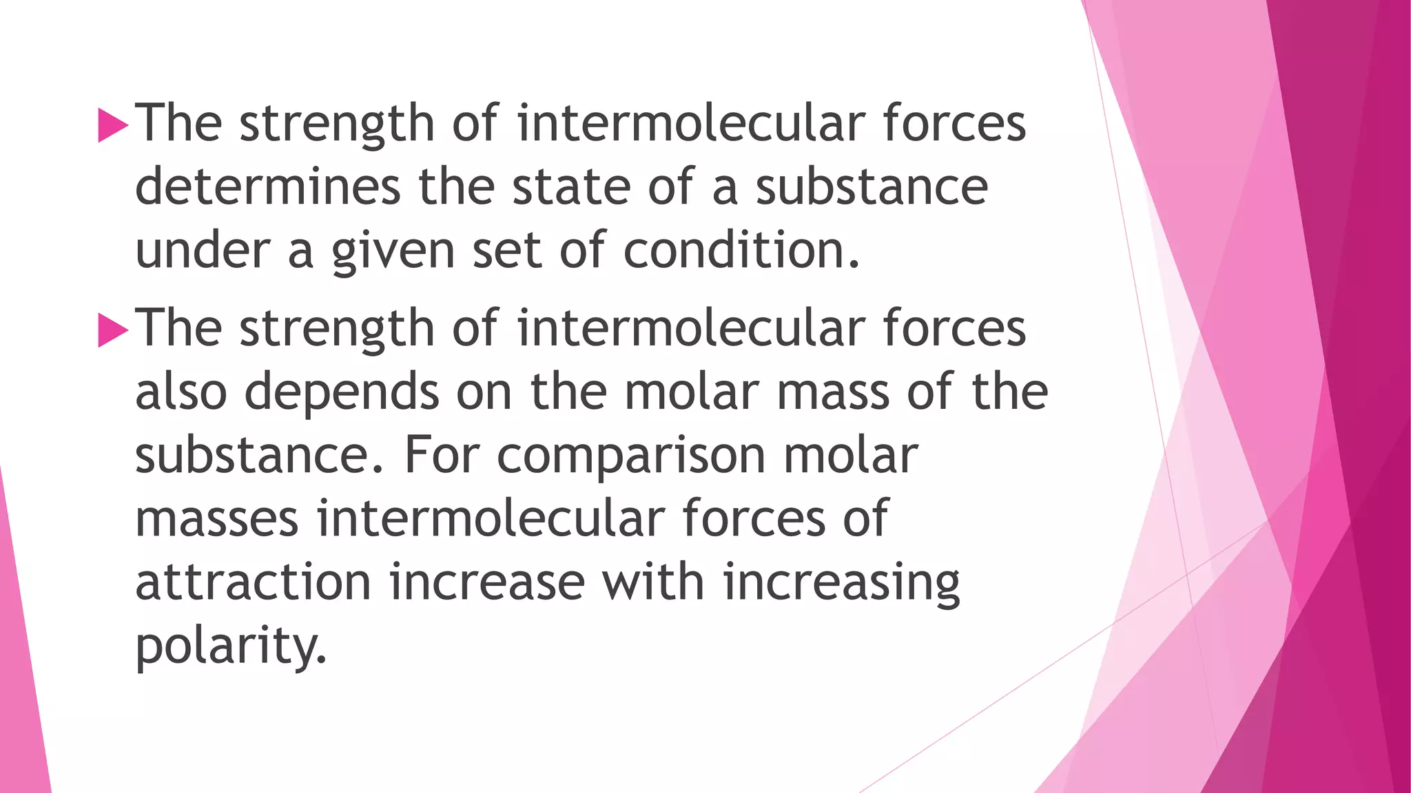 The strength of intermolecular forces
determines the state of a substance
under a given set of condition.
The strength of intermolecular forces
also depends on the molar mass of the
substance. For comparison molar
masses intermolecular forces of
attraction increase with increasing
polarity.