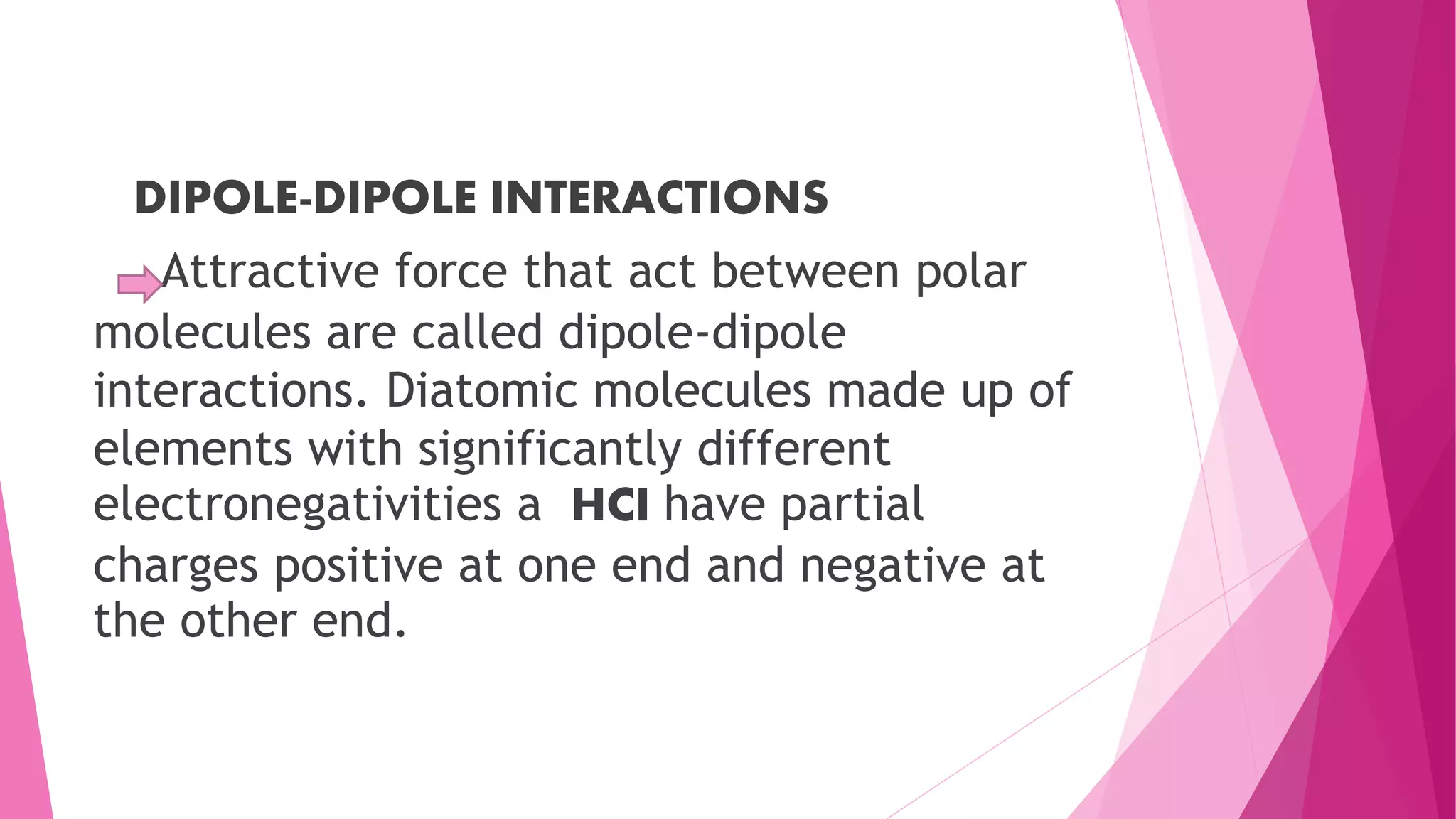 DIPOLE-DIPOLE INTERACTIONS
Attractive force that act between polar
molecules are called dipole-dipole
interactions. Diatomic molecules made up of
elements with significantly different
electronegativities a HCI have partial
charges positive at one end and negative at
the other end.