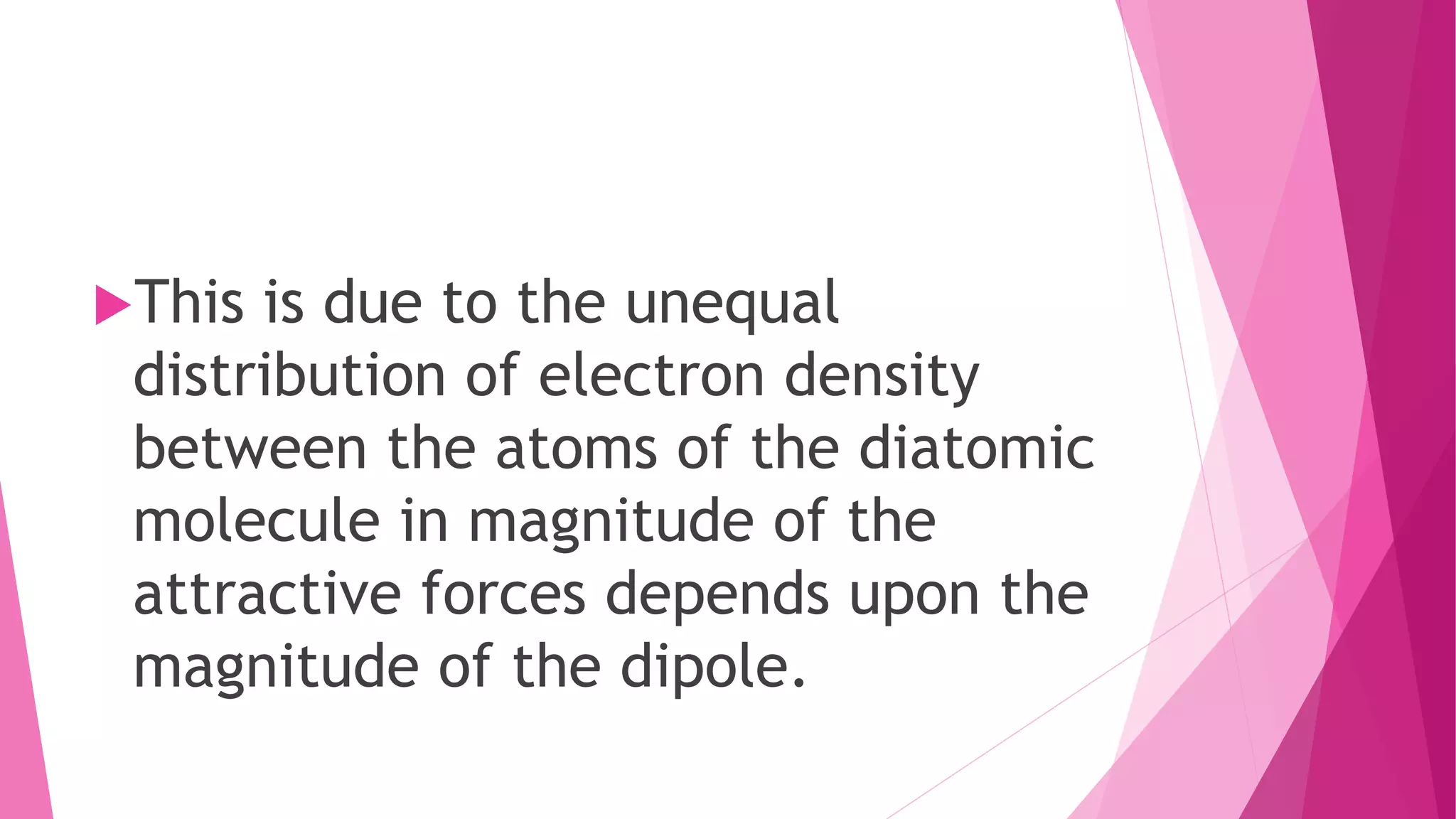 This is due to the unequal
distribution of electron density
between the atoms of the diatomic
molecule in magnitude of the
attractive forces depends upon the
magnitude of the dipole.