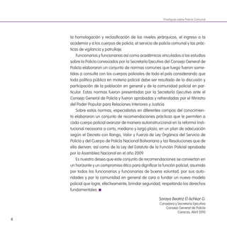 8
la homologación y reclasiicación de los niveles jerárquicos, el ingreso a la
academia y a los cuerpos de policía, el servicio de policía comunal y las prác-
ticas de vigilancia y patrullaje.
Funcionarios y funcionarias así como académicos vinculados a los estudios
sobre la Policía convocados por la Secretaría Ejecutiva del Consejo General de
Policía elaboraron un conjunto de normas comunes que luego fueron some-
tidas a consulta con los cuerpos policiales de todo el país considerando que
toda política pública en materia policial debe ser resultado de la discusión y
participación de la población en general y de la comunidad policial en par-
ticular. Estas normas fueron presentadas por la Secretaría Ejecutiva ante el
Consejo General de Policía y fueron aprobadas y refrendadas por el Ministro
del Poder Popular para Relaciones Interiores y Justicia.
Sobre estas normas, especialistas en diferentes campos del conocimien-
to elaboraron un conjunto de recomendaciones prácticas que le permiten a
cada cuerpo policial avanzar de manera autoinstruccional en la reforma insti-
tucional necesaria a corto, mediano y largo plazo, en un plan de adecuación
según el Decreto con Rango, Valor y Fuerza de Ley Orgánica del Servicio de
Policía y del Cuerpo de Policía Nacional Bolivariana y las Resoluciones que de
ella derivan; así como de la Ley del Estatuto de la Función Policial aprobada
por la Asamblea Nacional en el año 2009.
Es nuestro deseo que este conjunto de recomendaciones se conviertan en
un horizonte y un compromiso ético para digniicar la función policial, asumido
por todos los funcionarios y funcionarias de buena voluntad, por sus auto-
ridades y por la comunidad en general de cara a fundar un nuevo modelo
policial que logre, efectivamente, brindar seguridad, respetando los derechos
fundamentales.
Soraya Beatriz El Achkar G.
Consejera y Secretaria Ejecutiva
Consejo General de Policía
Caracas, Abril 2010
Practiguía sobre Policía Comunal
 