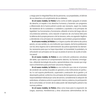 10
y riesgo para la integridad física de las personas, sus propiedades, el disfrute
de sus derechos y el cumplimiento de sus deberes.
en el nuevo modelo, la Policía lucha contra el delito apegada al estado
de derecho, el respeto a los derechos humanos y haciendo uso progresivo
y diferenciado de la fuerza policial cuando sea necesario, según los niveles
de resistencia de la ciudadana o ciudadano y ajustados a los principios de
legalidad. Sus funcionarias y funcionarios utilizarán el arma de fuego sólo en
circunstancias extremas, como reacción al ejercicio de una fuerza letal para
la defensa de la propia persona o de los terceros, ante una agresión ilegítima
y atendiendo a los principios de necesidad, oportunidad y proporcionalidad.
en el nuevo modelo, la Policía es un órgano auxiliar del sistema de justicia
penal y, en ese sentido, es una institución que coopera, de forma profesional,
con los otros órganos de la administración de justicia aportando los elemen-
tos necesarios para que no haya impunidad. La honestidad, la probidad y la
articulación son principios con los que se presta el servicio de auxilio al siste-
ma penal.
en el nuevo modelo, la Policía es una institución profesional, estudiosa
del delito, que examina el comportamiento delictivo, los factores criminóge-
nos, utilizando tecnología de punta y aproximándose a las causas que origi-
naron el fenómeno para promover soluciones integrales.
en el nuevo modelo, la Policía es una institución que cree en el proceso
de rendición de cuentas al pueblo en general y a las instituciones en particu-
lar, lo cual supone planiicación, supervisión y evaluación de la gestión y el
desempeño policial, conforme a los principios de transparencia, periodicidad,
responsabilidad individual por actos de servicio, considerando la adopción de
estándares, el balance entre la supervisión interna y externa y la participación
de la comunidad, en función de la adecuación del desempeño policial a las
normas jurídicas.
en el nuevo modelo, la Policía utiliza como base para la asignación de
cargos, ascensos, transferencias y otras situaciones administrativas de los
Practiguía sobre Policía Comunal
 