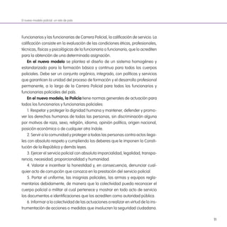 11
Funcionarios y las funcionarias de Carrera Policial, la caliicación de servicio. La
caliicación consiste en la evaluación de las condiciones éticas, profesionales,
técnicas, físicas y psicológicas de la funcionaria o funcionario, que lo acrediten
para la obtención de una determinada asignación.
en el nuevo modelo se plantea el diseño de un sistema homogéneo y
estandarizado para la formación básica y continua para todos los cuerpos
policiales. Debe ser un conjunto orgánico, integrado, con políticas y servicios
que garanticen la unidad del proceso de formación y el desarrollo profesional
permanente, a lo largo de la Carrera Policial para todos los funcionarios y
funcionarias policiales del país.
en el nuevo modelo, la Policía tiene normas generales de actuación para
todos los funcionarios y funcionarias policiales:
1. Respetar y proteger la dignidad humana y mantener, defender y promo-
ver los derechos humanos de todas las personas, sin discriminación alguna
por motivos de raza, sexo, religión, idioma, opinión política, origen nacional,
posición económica o de cualquier otra índole.
2. Servir a la comunidad y proteger a todas las personas contra actos ilega-
les con absoluto respeto y cumpliendo los deberes que le imponen la Consti-
tución de la República y demás leyes.
3. Ejercer el servicio policial con absoluta imparcialidad, legalidad, transpa-
rencia, necesidad, proporcionalidad y humanidad.
4. Valorar e incentivar la honestidad y, en consecuencia, denunciar cual-
quier acto de corrupción que conozca en la prestación del servicio policial.
5. Portar el uniforme, las insignias policiales, las armas y equipos regla-
mentarios debidamente, de manera que la colectividad pueda reconocer el
cuerpo policial o militar al cual pertenece y mostrar en todo acto de servicio
los documentos e identiicaciones que los acrediten como autoridad pública.
6. Informar a la colectividad de las actuaciones a realizar en virtud de la ins-
trumentación de acciones o medidas que involucren la seguridad ciudadana.
El nuevo modelo policial: un reto de país
 