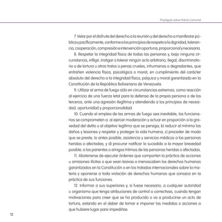 12
7.Velarporeldisfrutedelderechoalareuniónydelderechoamanifestarpú-
blicaypacíicamente,conformealosprincipiosderespetoaladignidad,toleran-
cia,cooperación,compresióneintervenciónoportuna,proporcionalynecesaria.
8. Respetar la integridad física de todas las personas y, bajo ninguna cir-
cunstancia, inligir, instigar o tolerar ningún acto arbitrario, ilegal, discriminato-
rio o de tortura u otros tratos o penas crueles, inhumanas o degradantes, que
entrañen violencia física, psicológica o moral, en cumplimiento del carácter
absoluto del derecho a la integridad física, psíquica y moral garantizado en la
Constitución de la República Bolivariana de Venezuela.
9. Utilizar el arma de fuego sólo en circunstancias extremas, como reacción
al ejercicio de una fuerza letal para la defensa de la propia persona o de los
terceros, ante una agresión ilegítima y atendiendo a los principios de necesi-
dad, oportunidad y proporcionalidad.
10. Cuando el empleo de las armas de fuego sea inevitable, los funciona-
rios se comprometen a: a) ejercer moderación y actuar en proporción a la gra-
vedad del delito y al objetivo legítimo que se persiga; b) reducir al mínimo los
daños y lesiones y respetar y proteger la vida humana; c) proceder de modo
que se preste, lo antes posible, asistencia y servicios médicos a las personas
heridas o afectadas; y d) procurar notiicar lo sucedido a la mayor brevedad
posible, a los parientes o amigos íntimos de las personas heridas o afectadas.
11. Abstenerse de ejecutar órdenes que comporten la práctica de acciones
u omisiones ilícitas o que sean lesivas o menoscaben los derechos humanos
garantizados en la Constitución o en los tratados internacionales sobre la ma-
teria y oponerse a toda violación de derechos humanos que conozca en la
práctica de sus funciones.
12. Informar a sus superiores y, si fuese necesario, a cualquier autoridad
u organismo que tenga atribuciones de control o correctivas, cuando tengan
motivaciones para creer que se ha producido o va a producirse un acto de
tortura, estando en el deber de tomar e imponer las medidas o acciones a
que hubiere lugar para impedirlas.
Practiguía sobre Policía Comunal
 