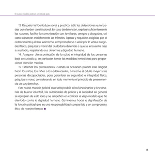 13
13. Respetar la libertad personal y practicar sólo las detenciones autoriza-
das por el orden constitucional. En caso de detención, explicar suicientemente
las razones, facilitar la comunicación con familiares, amigos y abogados, así
como observar estrictamente los trámites, lapsos y requisitos exigidos por el
ordenamiento jurídico. Asimismo, comprometerse a velar por la vida e integri-
dad física, psíquica y moral del ciudadano detenido o que se encuentre bajo
su custodia, respetando sus derechos y dignidad humana.
14. Asegurar plena protección de la salud e integridad de las personas
bajo su custodia y, en particular, tomar las medidas inmediatas para propor-
cionar atención médica.
15. Extremar las precauciones, cuando la actuación policial esté dirigida
hacia los niños, las niñas o los adolescentes, así como el adulto mayor y las
personas discapacitadas, para garantizar su seguridad e integridad física,
psíquica y moral, considerando en todo momento el principio de preeminen-
cia de sus derechos.
Este nuevo modelo policial sólo será posible si los funcionarios y funciona-
rias de buena voluntad, las autoridades de policía y la sociedad en general
se apropian de esta idea y se empeñan en cambiar el viejo modelo que ha
atentado contra la dignidad humana. Caminemos hacia la digniicación de
la función policial que es una responsabilidad compartida y un compromiso
ético de nuestro tiempo.
El nuevo modelo policial: un reto de país
 