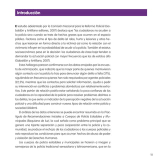 15
El estudio adelantado por la Comisión Nacional para la Reforma Policial (Ga-
baldón y Antillano editores, 2007) destaca que “los ciudadanos no acuden a
la policía sino cuando se trata de hechos graves que ocurren en el espacio
público. Factores como el tipo de delito (el robo, hurto y lesiones y otros he-
chos que lesionan en forma directa a la víctima) así como la relación con el
victimario inluyen en la probabilidad de acudir a la policía. También el estatus
socioeconómico pesa en la decisión: los ciudadanos de clase baja tienden a
demandar la actuación policial con mayor frecuencia que los de estatus alto
(Gabaldón y Antillano, 2007).
Estos hallazgos parecen conirmarse con los datos arrojados por la encues-
ta de victimización, que indicaría que la mayor parte de quienes mantuvieron
algún contacto con la policía lo hizo para denunciar algún delito o falta (37%),
siguiéndole en frecuencia quienes han sido requisados por agentes policiales
(22,5%), mientras que los contactos para solicitar información, ayuda o pedir
su intervención en conlictos o problemas domésticos son relativamente extra-
ños. Este patrón de relación podría estar señalando la poca conianza de los
ciudadanos en la capacidad de la policía para resolver problemas distintos a
los delitos, lo que sería un indicador de la percepción negativa de la actuación
policial y una diicultad para construir nuevos tipos de relación entre policía y
sociedad (ibídem).
El análisis de los datos anteriores se puede encontrar resumido en la Prac-
tiguía de Recomendaciones Iniciales a Cuerpos de Policía Estadales y Mu-
nicipales (Baquiana de luz), la cual señala como problema principal que se
genera una tajante separación y poca cooperación entre la policía y la co-
munidad, se produce el rechazo de los ciudadanos a los cuerpos policiales y
esto reproduce las condiciones para que ocurran hechos de abuso de poder
y violación de Derechos Humanos.
Los cuerpos de policía estadales y municipales se hicieron a imagen y
semejanza de la policía tradicional venezolana y latinoamericana, que en la
introducción
 