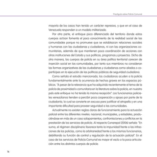 16
mayoría de los casos han tenido un carácter represivo, y que en el caso de
Venezuela responden a un modelo militarizado.
Por otra parte, el enfoque poco diferenciado del territorio donde estos
cuerpos actúan fomenta el poco conocimiento de la realidad social de las
comunidades porque no promueve que se establezcan relaciones sociales
y humanas con las ciudadanas y ciudadanos, ni con las organizaciones co-
munitarias, además de que mantienen poca coordinación de acciones con
otras instituciones del Estado y sus políticas, programas y proyectos. Dicho de
otra manera, los cuerpos de policía en su área político territorial carecen de
inserción social en las comunidades, por tanto sus miembros no consideran
las formas organizativas de las ciudadanas y ciudadanos como aliados o co-
partícipes en la ejecución de las políticas públicas de seguridad ciudadana.
Como señala el estudio mencionado, los ciudadanos acuden a la policía
fundamentalmente ante la ocurrencia de hechos graves en los espacios pú-
blicos. “A pesar de la relevancia que ha adquirido recientemente el tema de la
policía de proximidad o comunitaria en la literatura sobre la policía, en nuestro
país este enfoque no ha tenido la misma recepción”. Los funcionarios policia-
les venezolanos tienden a percibir poca cooperación y apoyo por parte de la
ciudadanía, lo cual se convierte en excusa para justiicar el atropello y en una
importante diicultad para proveer seguridad a las comunidades.
Actualmente no existen reglas claras de funcionamiento para la actuación
policial entre los diferentes niveles: nacional, municipales, y estadales, produ-
ciéndose en más de un caso solapamientos, confrontaciones y conlictos en la
prestación de los servicios de policía. Al respecto Conarepol (2006) señala: “En
suma, el régimen disciplinario favorece tanto la impunidad frente a las infrac-
ciones de los policías, como la arbitrariedad frente a los mismos funcionarios,
debilitando su función de control y regulación de la actuación policial”. En el
caso de los servicios de Policía Comunal es mayor el vacío o la poca articula-
ción entre los distintos cuerpos de policía.
Practiguía sobre Policía Comunal
 