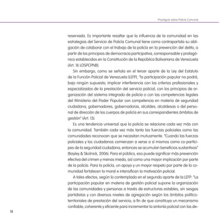 18
reservada. Es importante resaltar que la inluencia de la comunidad en las
estrategias del Servicio de Policía Comunal tiene como contrapartida su obli-
gación de colaborar con el trabajo de la policía en la prevención del delito, a
partir de los principios de democracia participativa, corresponsable y protagó-
nica establecidos en la Constitución de la República Bolivariana de Venezuela
(Art. 16 LOSPCPNB).
Sin embargo, como se señala en el tercer aparte de la Ley del Estatuto
de la Función Policial de Venezuela (LEFP), “la participación popular no podrá,
bajo ningún supuesto, implicar interferencia con los criterios profesionales y
especializados de la prestación del servicio policial, con los principios de or-
ganización del sistema integrado de policía o con las competencias legales
del Ministerio del Poder Popular con competencia en materia de seguridad
ciudadana, gobernadores, gobernadoras, alcaldes, alcaldesas o del perso-
nal de dirección de los cuerpos de policía en sus correspondientes ámbitos de
gestión” (Art. 13).
Es una tendencia universal que la policía se relacione cada vez más con
la comunidad. También cada vez más tanto las fuerzas policiales como las
comunidades reconocen que se necesitan mutuamente. “Cuando las fuerzas
policiales y los ciudadanos comienzan a verse a sí mismos como co-partíci-
pes de la seguridad ciudadana, entonces se acumulan beneicios sustantivos”
(Bayley & Skolnick, 2006). Para el público, eso puede signiicar más prevención
efectiva del crimen y menos miedo, así como una mayor implicación por parte
de la policía. Para la policía, un apoyo y un mayor respeto por parte de la co-
munidad fortalecen la moral e intensiican la motivación policial.
A tales efectos, según lo contemplado en el segundo aparte de la LEFP: “La
participación popular en materia de gestión policial supone la organización
de las comunidades y personas a través de estructuras estables, sin sesgos
partidistas y con diversos niveles de agregación según los ámbitos político-
territoriales de prestación del servicio, a in de que constituya un mecanismo
coniable, coherente y eiciente para incrementar la sintonía policial con las de-
Practiguía sobre Policía Comunal
 