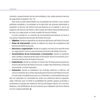 19
mandas y requerimientos de las comunidades a las cuales presta el servicio
de seguridad ciudadana” (Art. 13).
Esta Guía ha sido desarrollada con el propósito de orientar a los cuerpos
policiales estadales y municipales en la ejecución de acciones destinadas a
implantar el Servicio de Policía Comunal descrito en el Capítulo V de la Ley
Orgánica del Servicio de Policía y del Cuerpo de Policía Nacional Bolivariana,
de cara a su adecuación al nuevo modelo de Servicio Policial.
La Guía consiste en un conjunto de recomendaciones básicas en torno a
seis áreas medulares del Servicio de Policía Comunal:
f objetivos: donde se especiican los alcances del Servicio de Policía Comunal;
f Áreas de intervención: donde se deinen las áreas de competencia del
Servicio de Policía Comunal;
f estructura y organización: donde se sugiere una estructura sencilla tanto
en organización como en personal para el Servicio de Policía Comunal;
f Características de los funcionarios y funcionarias: donde se explicitan
roles, periles y requerimientos para la formación de los funcionarios y fun-
cionarias del Servicio de Policía Comunal;
f implantación: donde se señalan al menos tres (3) fases para la puesta en
marcha del Servicio de Policía Comunal, a saber: fase Preliminar, la fase de
Lanzamiento y la fase Operativa;
f evaluación: donde se establecen los controles externos e internos, así
como la rendición de cuentas requerida para el Servicio de Policía Comunal.
La Guía está concebida para que sus contenidos y recomendaciones pue-
dan ser aplicados sin necesidad de contar con asistencia técnica especiali-
zada, intención que no limita la posibilidad de solicitar apoyos puntuales o
aclaratorias al equipo de Asistencia Técnica del Órgano Rector y/o a los faci-
litadores y las facilitadoras de esa instancia que trabajarán de forma directa
con los cuerpos policiales.
Introducción
 
